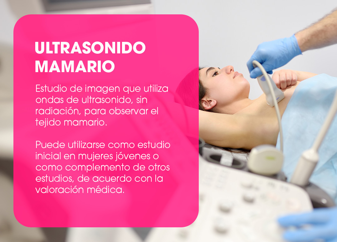 Ultrasonido mamario. Estudio de imagen que utiliza ondas de ultrasonido, sin radiación, para observar el tejido mamario. Puede utilizarse como estudio inicial en mujeres jóvenes o como complemento de otros estudios, de acuerdo con la valoración médica.